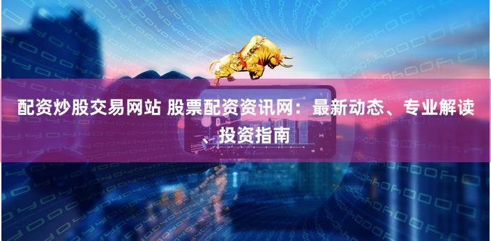 配资炒股交易网站 股票配资资讯网：最新动态、专业解读、投资指南